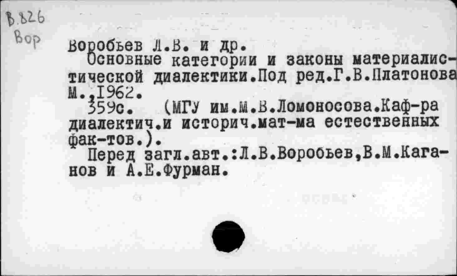 ﻿1>ш
Воробьев л.В. и др.
Основные категории и законы материалистической диалектики.Под ред.Г.В.Платонов;
359с. (МП им.М.В.Ломоносова.Каф-ра диалектич.и история.мат-ма естественных фак-тов.).
Перед загл.авт•:Л.В.Воробьев,В.М.Каганов и А.Е.Фурман.